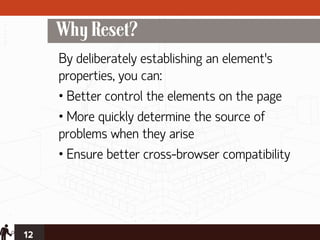 Why Reset?
     By deliberately establishing an element’s
     properties, you can:
     • Better control the elements on the page
     • More quickly determine the source of
     problems when they arise
     • Ensure better cross-browser compatibility




12
 