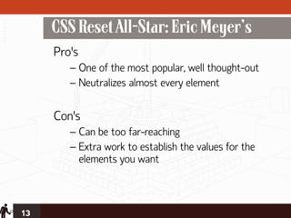 CSS Reset All-Star: Eric Meyer’s
     Pro’s
        – One of the most popular, well thought-out
        – Neutralizes almost every element

     Con’s
        – Can be too far-reaching
        – Extra work to establish the values for the
          elements you want



13
 