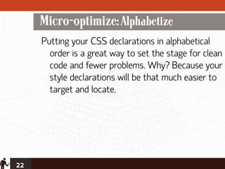 Micro-optimize: Alphabetize
     Putting your CSS declarations in alphabetical
       order is a great way to set the stage for clean
       code and fewer problems. Why? Because your
       style declarations will be that much easier to
       target and locate.




22
 