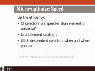 Micro-optimize: Speed
     Up the efficiency:
     • ID selectors are speedier than element or
       universal*
     • Drop element qualifiers
     • Ditch descendent selectors when and where
       you can

     *conflicts with reduce, reuse, & recycle, however


25
 