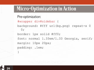 Micro-Optimization in Action
     Pre-optimization:
     #wrapper div#sidebar {
     background: #fff url(bg.png) repeat-x 0
       0;
     border: 1px solid #ff0;
     font: normal 1.33em/1.33 Georgia, serif;
     margin: 10px 20px;
     padding: .1em;
     }




26
 