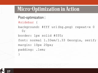 Micro-Optimization in Action
     Post-optimization :
     #sidebar {
     background: #fff url(bg.png) repeat-x 0
       0;
     border: 1px solid #ff0;
     font: normal 1.33em/1.33 Georgia, serif;
     margin: 10px 20px;
     padding: .1em;
     }




27
 