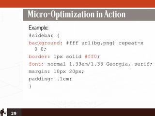 Micro-Optimization in Action
     Example:
     #sidebar {
     background: #fff url(bg.png) repeat-x
       0 0;
     border: 1px solid #ff0;
     font: normal 1.33em/1.33 Georgia, serif;
     margin: 10px 20px;
     padding: .1em;
     }




29
 