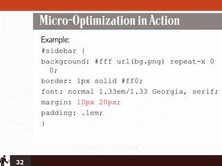 Micro-Optimization in Action
     Example:
     #sidebar {
     background: #fff url(bg.png) repeat-x 0
       0;
     border: 1px solid #ff0;
     font: normal 1.33em/1.33 Georgia, serif;
     margin: 10px 20px;
     padding: .1em;
     }




32
 