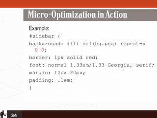 Micro-Optimization in Action
     Example:
     #sidebar {
     background: #fff url(bg.png) repeat-x
       0 0;
     border: 1px solid red;
     font: normal 1.33em/1.33 Georgia, serif;
     margin: 10px 20px;
     padding: .1em;
     }




34
 