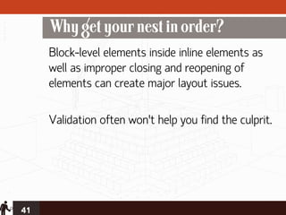 Why get your nest in order?
     Block-level elements inside inline elements as
     well as improper closing and reopening of
     elements can create major layout issues.

     Validation often won’t help you find the culprit.




41
 