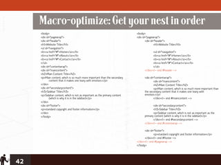 Macro-optimize: Get your nest in order
     <body>                                                                 <body>
     <div id="pagewrap">                                                    <div id="pagewrap">
     <div id="header">                                                             <div id="header">
     <h1>Website Title</h1>                                                                <h1>Website Title</h1>
     <ul id="navigation">
     <li><a href="#">Home</a></li>                                                       <ul id="navigation">
     <li><a href="#">About</a></li>                                                      <li><a href="#">Home</a></li>
     <li><a href="#">Contact</a></li>                                                    <li><a href="#">About</a></li>
     </ul>                                                                               <li><a href="#">Contact</a></li>
     <div id="contentwrap">                                                              </ul>
     <div id="maincontent">                                                       </div><!-- end #header -->
     <h2>Main Content Title</h2>
     <p>Main content, which is so much more important than the secondary          <div id="contentwrap">
            content that it makes one teary with emotion.</p>                             <div id="maincontent">
     </div>                                                                               <h2>Main Content Title</h2>
     <div id="secondarycontent">                                                          <p>Main content, which is so much more important than
     <h3>Sidebar Title</h3>                                                       the secondary content that it makes one teary with
     <p>Sidebar content, which is not as important as the primary content         emotion.</p>
            (which is why it is in the sidebar)</p>                                       </div><!-- end #maincontent -->
     </div>
     <div id="footer">                                                                   <div id="secondarycontent">
     <p>standard copyright and footer information</p>                                    <h3>Sidebar Title</h3>
     </div>                                                                              <p>Sidebar content, which is not as important as the
     </body>                                                                      primary content (which is why it is in the sidebar)</p>
                                                                                         </div><!-- end #secondarycontent -->
                                                                                  </div><!-- end #cotentwrap -->

                                                                                  <div id="footer">
                                                                                          <p>standard copyright and footer information</p>
                                                                                  </div><!-- end #footer -->
                                                                            </div><!-- end #pagewrap -->
                                                                            </body>




42
 
