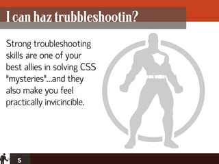 I can haz trubbleshootin?
Strong troubleshooting
skills are one of your
best allies in solving CSS
“mysteries”…and they
also make you feel
practically invicincible.




   5
 
