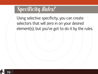 Specificity Rules!
     Using selective specificity, you can create
     selectors that will zero in on your desired
     element(s), but you’ve got to do it by the rules.




70
 