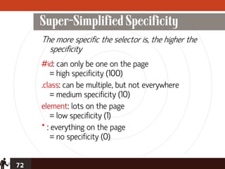 Super-Simplified Specificity
     The more specific the selector is, the higher the
       specificity
     #id: can only be one on the page
         = high specificity (100)
     .class: can be multiple, but not everywhere
         = medium specificity (10)
     element: lots on the page
         = low specificity (1)
     * : everything on the page
         = no specificity (0)


72
 