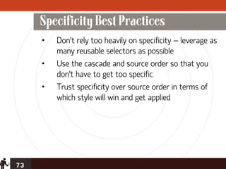 Specificity Best Practices
     •   Don’t rely too heavily on specificity – leverage as
         many reusable selectors as possible
     •   Use the cascade and source order so that you
         don’t have to get too specific
     •   Trust specificity over source order in terms of
         which style will win and get applied




73
 