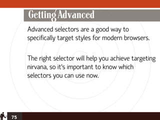 Getting Advanced
     Advanced selectors are a good way to
     specifically target styles for modern browsers.

     The right selector will help you achieve targeting
     nirvana, so it’s important to know which
     selectors you can use now.




75
 