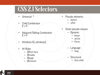 CSS 2.1 Selectors
     • Universal *                   • Pseudo elements
                                         – :before
     • Child Combinator                  – :after
       E>F
                                     • State pseudo-classes
     • Adjacent/Sibling Combinator      – Dynamic
       E+F                                   • :hover
                                             • :active
     • Attribute E[~attribute]               • :focus

     • At Rules                          – Language
          –   @font-face                     • :lang
          –   @media
          –   @page                      – Structural
          –   @charset                       • :first-child




77
 