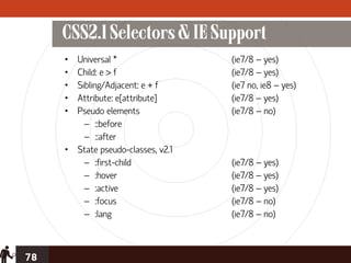 CSS2.1 Selectors & IE Support
     • Universal *                  (ie7/8 – yes)
     • Child: e > f                 (ie7/8 – yes)
     • Sibling/Adjacent: e + f      (ie7 no, ie8 – yes)
     • Attribute: e[attribute]      (ie7/8 – yes)
     • Pseudo elements              (ie7/8 – no)
         – ::before
         – ::after
     • State pseudo-classes, v2.1
         – :first-child             (ie7/8 – yes)
         – :hover                   (ie7/8 – yes)
         – :active                  (ie7/8 – yes)
         – :focus                   (ie7/8 – no)
         – :lang                    (ie7/8 – no)



78
 