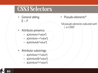 CSS3 Selectors
     • General sibling             • Pseudo-elements*
       E~F
                                   *all pseudo-elements indicated with
                                       :: in CSS3
     • Attribute presence
         – a[attribute="value"]
         – a[attribute~="value"]
         – a[attribute|="value"]


     • Attribute substrings
         – a[attribute^="value"]
         – a[attribute$="value"]
         – a[attribute*="value"]


80
 