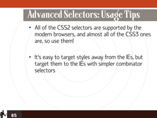 Advanced Selectors: Usage Tips
     • All of the CSS2 selectors are supported by the
       modern browsers, and almost all of the CSS3 ones
       are, so use them!

     • It’s easy to target styles away from the IEs, but
       target them to the IEs with simpler combinator
       selectors




85
 