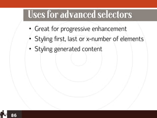 Uses for advanced selectors
     • Great for progressive enhancement
     • Styling first, last or x-number of elements
     • Styling generated content




86
 