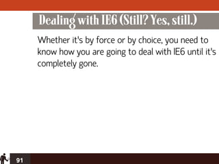 Dealing with IE6 (Still? Yes, still.)
     Whether it’s by force or by choice, you need to
     know how you are going to deal with IE6 until it’s
     completely gone.




91
 