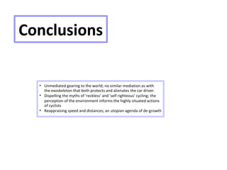 Conclusions

Unmediated gearing to the world; no similar mediation as with
the exoskeleton that both protects and alienates the car driver.

Dispelling the myths of 'reckless' and 'self righteous' cycling; the
perception of the environment informs the highly situated actions
of cyclists

Reappraising speed and distances; an utopian agenda of de-growth
 