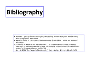 Bibliography
●
Bendiks, S. (2015) 'MICRO (crossings + public space)'. Presentation given at the Planning
the Cycling School, Amsterdam.
●
Merleau-Ponty, M. (2013 [1945]) Phenomenology of Perception, London and New York:
Routledge
●
Schneider, F., Kallis, G. and Martínez-Alier, J. (2010) 'Crisis or opportunity? Economic
degrowth for social equity and ecological sustainability. Introduction to this special issue',
Journal of Cleaner Production, 18:511-518.
●
Urry, J. (2004) 'The ‘System’ of Automobility', Theory, Culture & Society, 21(4/5):25-39.
 