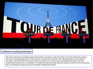 Kraftwerk on cycling soundscapes
'We were inspired by recording breath and heartbeat and other sounds from bikes. The other thing with cycling is
that when it's really going well, it's really silence. You just hear the wind. That's what gave the music its flow on
this album. We know that from cyclists, when they listen to our music, they understand; they listen, and they
understand how the music is composed. It's important when you move with your bicycle to listen to the environment,
the surroundings, the wind and your own breath' (Rolling Stone 2015).
 