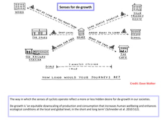 Senses for de-growth
The way in which the senses of cyclists operate reflect a more or less hidden desire for de-growth in our societies.
De-growth is 'an equitable downscaling of production and consumption that increases human wellbeing and enhances
ecological conditions at the local and global level, in the short and long term' (Schneider et al. 2010:512).
Credit: Dave Walker
 