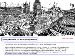 Cycling, utopianism and the reciprocity of senses
Credit: Ugo Gattoni
The reciprocity of the eye changes with automobility. BUT it can be repaired with cycling!
'Automobility precludes both of these achievements of the eye. Especially for the non-car-user roads are simply
full of moving, dangerous iron cages. There is no reciprocity of the eye and no look is returned from the ‘ghost
in the machine’. Communities of people become anonymized flows of faceless ghostly machines. The iron
cages conceal the expressiveness of the face and a road full of vehicles can never be possessed. There is no
distance and mastery over the iron cage' (Urry 2004:30).
 