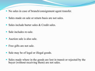  No sales in case of branch/consignment agent transfer.
 Sales made on sale or return basis are not sales.
 Sales include barter sales & Credit sales.
 Sale includes re-sale.
 Auction sale is also sale.
 Free gifts are not sale.
 Sale may be of legal or illegal goods.
 Sales made where in the goods are lost in transit or rejected by the
buyer (without receiving them) are not sales.
 