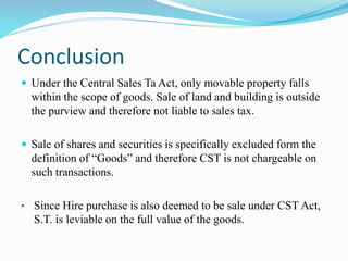 Conclusion
 Under the Central Sales Ta Act, only movable property falls
within the scope of goods. Sale of land and building is outside
the purview and therefore not liable to sales tax.
 Sale of shares and securities is specifically excluded form the
definition of “Goods” and therefore CST is not chargeable on
such transactions.
• Since Hire purchase is also deemed to be sale under CST Act,
S.T. is leviable on the full value of the goods.
 