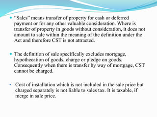 “Sales” means transfer of property for cash or deferred
payment or for any other valuable consideration. Where is
transfer of property in goods without consideration, it does not
amount to sale within the meaning of the definition under the
Act and therefore CST is not attracted.
 The definition of sale specifically excludes mortgage,
hypothecation of goods, charge or pledge on goods.
Consequently when there is transfer by way of mortgage, CST
cannot be charged.
• Cost of installation which is not included in the sale price but
charged separately is not liable to sales tax. It is taxable, if
merge in sale price.
 