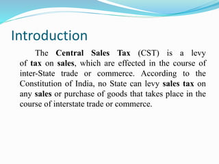 Introduction
The Central Sales Tax (CST) is a levy
of tax on sales, which are effected in the course of
inter-State trade or commerce. According to the
Constitution of India, no State can levy sales tax on
any sales or purchase of goods that takes place in the
course of interstate trade or commerce.
 