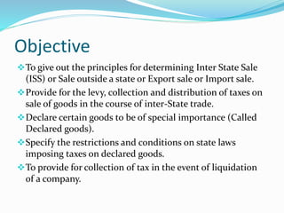 Objective
To give out the principles for determining Inter State Sale
(ISS) or Sale outside a state or Export sale or Import sale.
Provide for the levy, collection and distribution of taxes on
sale of goods in the course of inter-State trade.
Declare certain goods to be of special importance (Called
Declared goods).
Specify the restrictions and conditions on state laws
imposing taxes on declared goods.
To provide for collection of tax in the event of liquidation
of a company.
 
