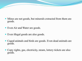  Mines are not goods, but minerals extracted from them are
goods.
 Even Air and Water are goods.
 Even illegal goods are also goods.
 Caged animals and birds are goods. Even dead animals are
goods.
 Copy rights, gas, electricity, steam, lottery tickets are also
goods.
 