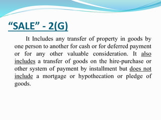 “SALE” - 2(G)
It Includes any transfer of property in goods by
one person to another for cash or for deferred payment
or for any other valuable consideration. It also
includes a transfer of goods on the hire-purchase or
other system of payment by installment but does not
include a mortgage or hypothecation or pledge of
goods.
 