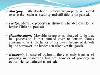  Mortgage: Title deeds on Immovable property is handed
over to the lender as security and still title is not passed.
 Pledge: Movable property is physically handed over to the
lender (Title not passed)
 Hypothecation: Movable property is pledged to lender,
but possession is not handed over to lender. Goods
continue to be in the hands of borrower. In case of default
by the borrower, the lender can take over the goods.
 Bailment: In case of bailment there is only transfer of
property in possession but not Transfer of property in
goods. Hence bailment is not sale.
 