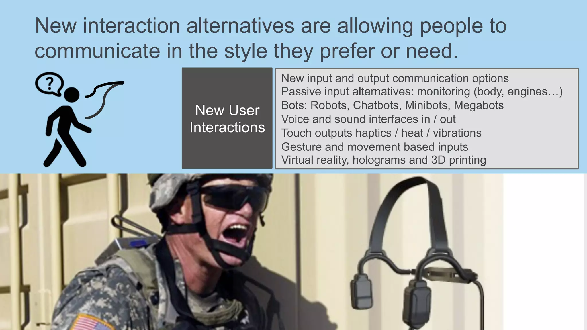 New interaction alternatives are allowing people to
communicate in the style they prefer or need.
New User
Interactions
New input and output communication options
Passive input alternatives: monitoring (body, engines…)
Bots: Robots, Chatbots, Minibots, Megabots
Voice and sound interfaces in / out
Touch outputs haptics / heat / vibrations
Gesture and movement based inputs
Virtual reality, holograms and 3D printing
 