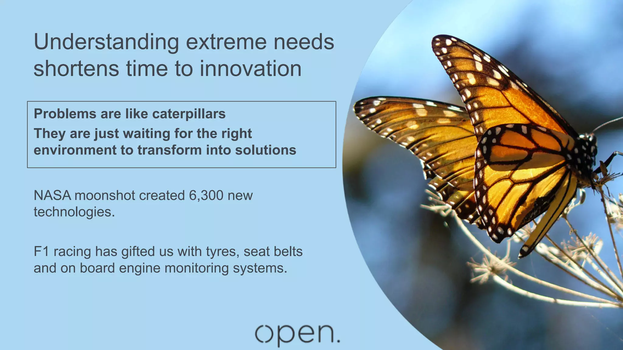 Understanding extreme needs
shortens time to innovation
Problems are like caterpillars
They are just waiting for the right
environment to transform into solutions
NASA moonshot created 6,300 new
technologies.
F1 racing has gifted us with tyres, seat belts
and on board engine monitoring systems.
 