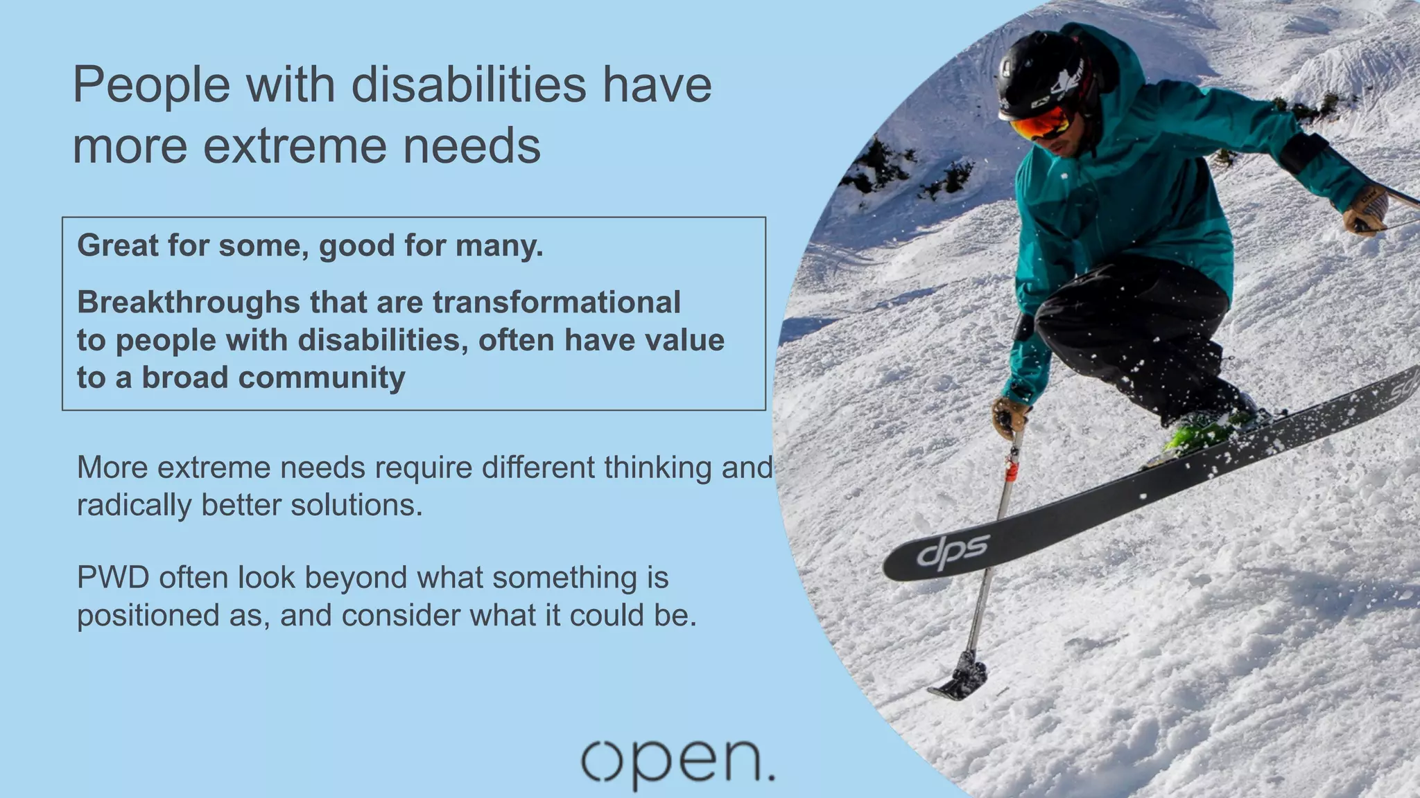 People with disabilities have
more extreme needs
Great for some, good for many.
Breakthroughs that are transformational
to people with disabilities, often have value
to a broad community
More extreme needs require different thinking and
radically better solutions.
PWD often look beyond what something is
positioned as, and consider what it could be.
 