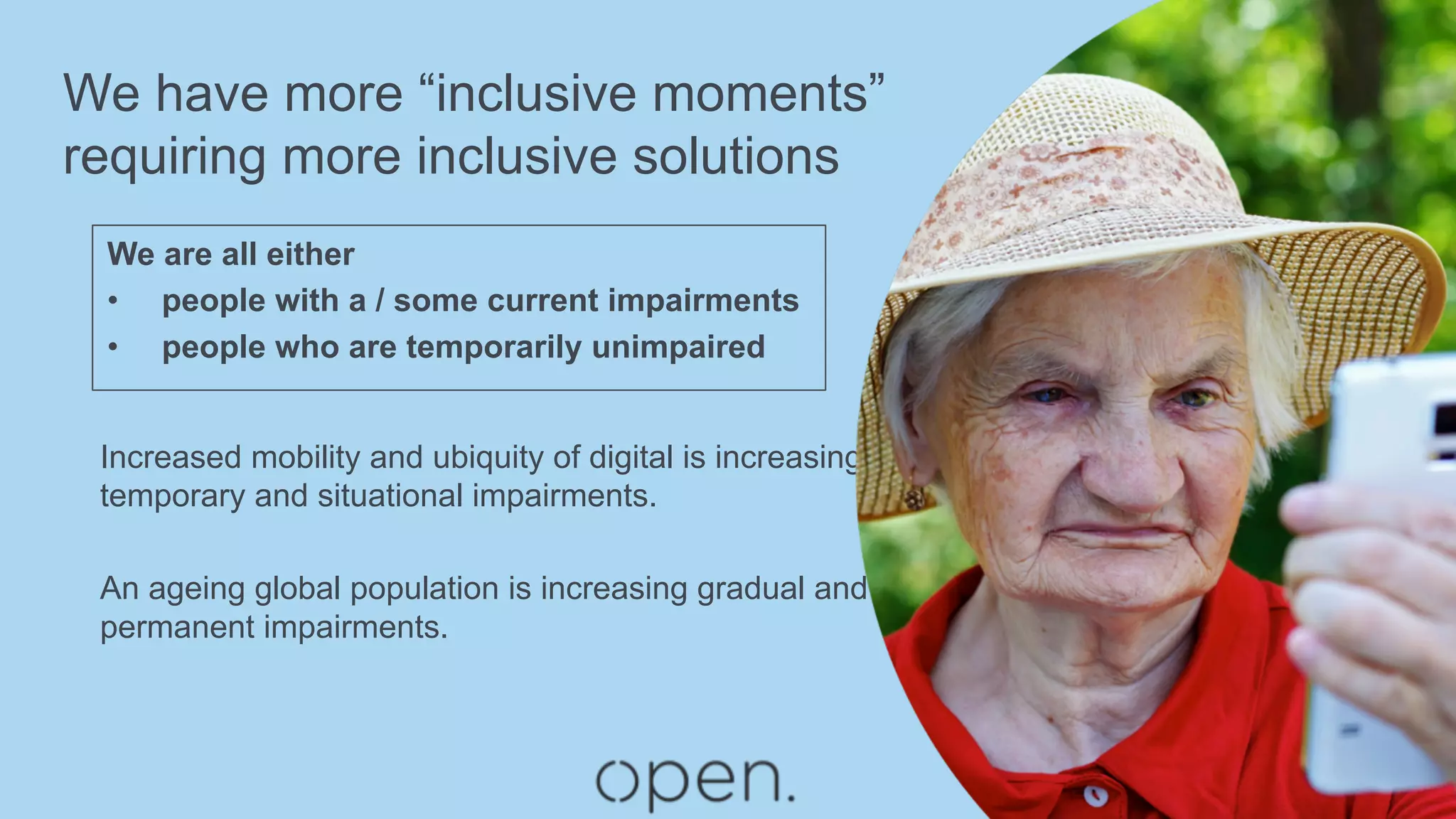 We have more “inclusive moments”
requiring more inclusive solutions
We are all either
•  people with a / some current impairments
•  people who are temporarily unimpaired
Increased mobility and ubiquity of digital is increasing
temporary and situational impairments.
An ageing global population is increasing gradual and
permanent impairments.
 