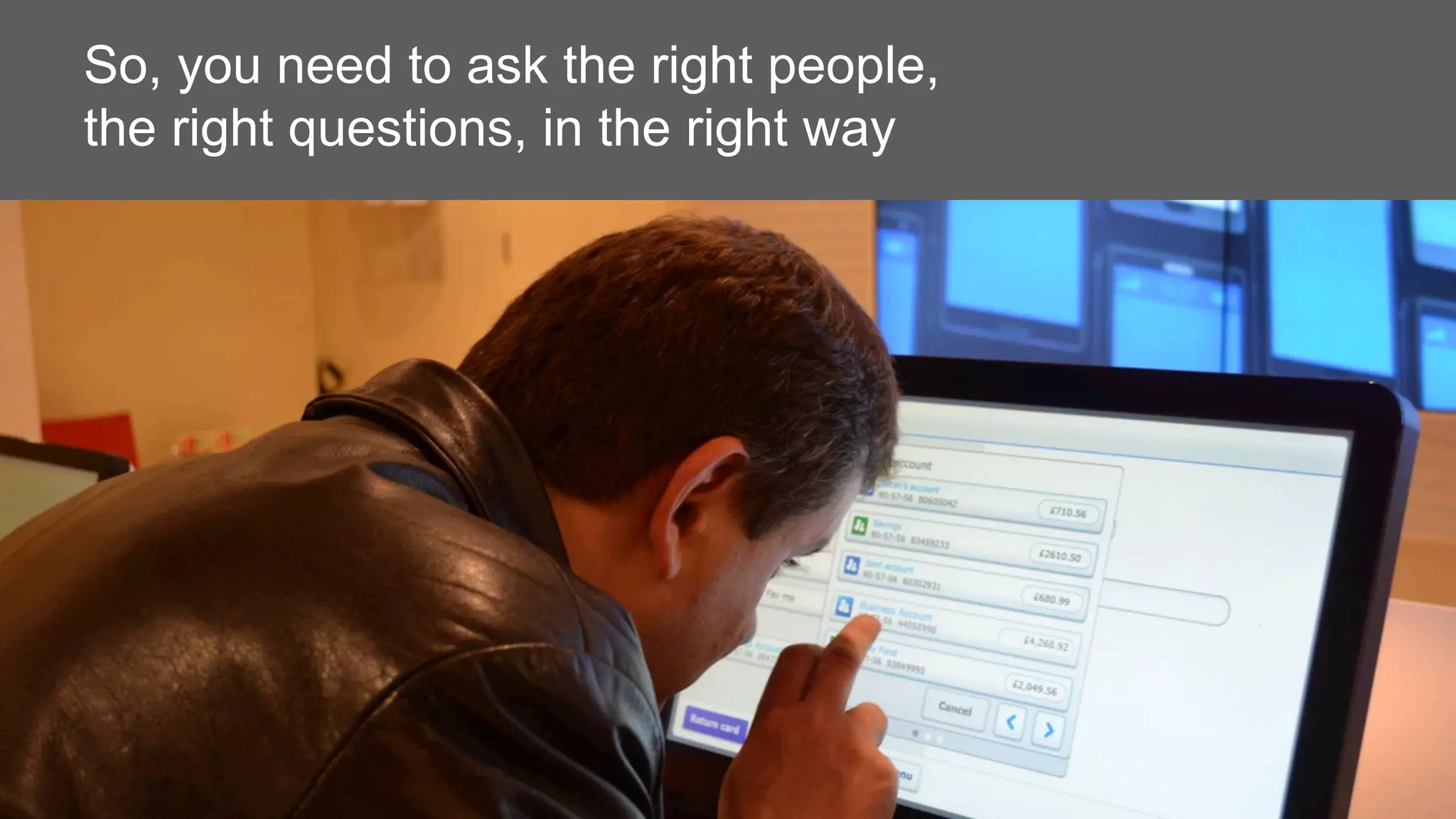 So, you need to ask the right people,
the right questions, in the right way
 