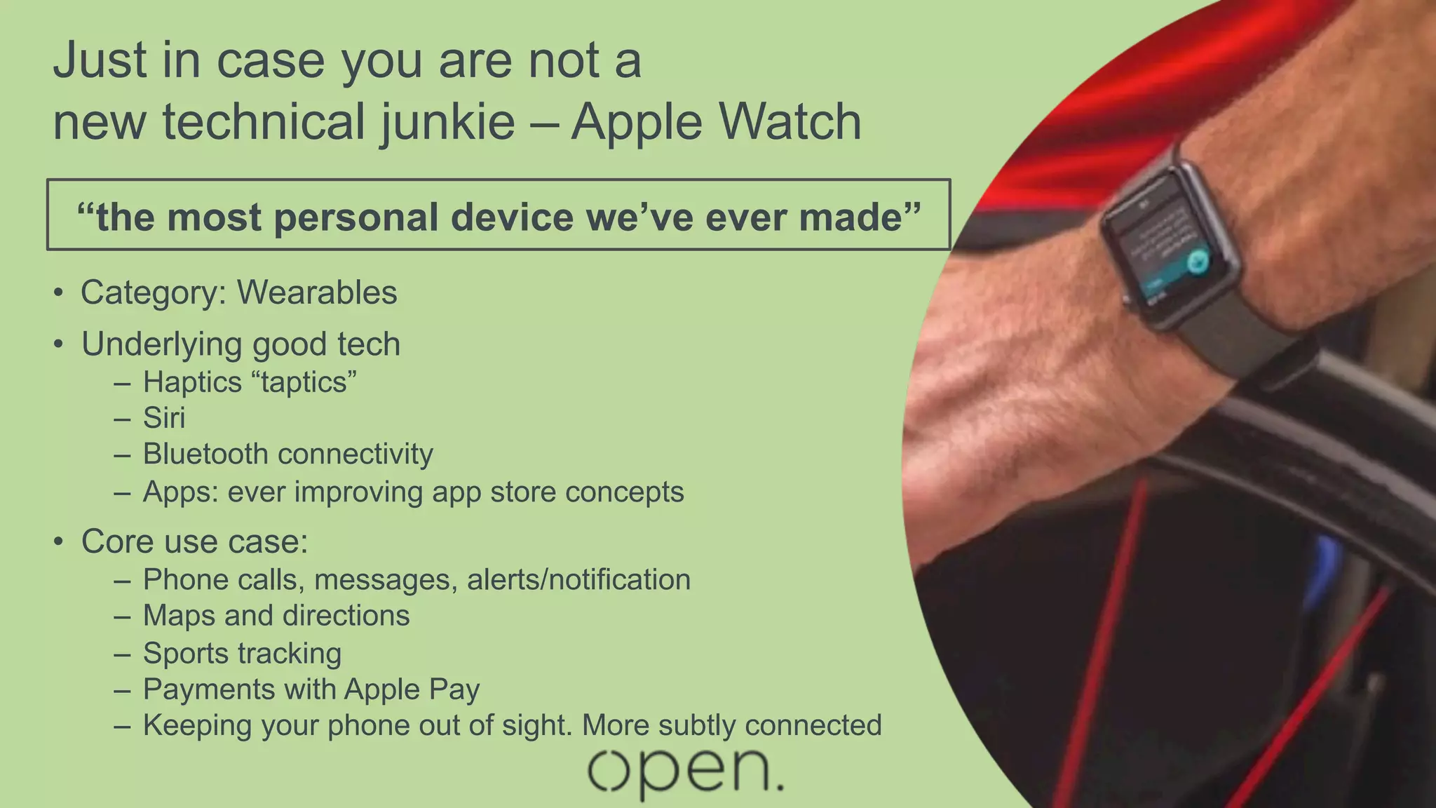 Just in case you are not a
new technical junkie – Apple Watch
•  Category: Wearables
•  Underlying good tech
–  Haptics “taptics”
–  Siri
–  Bluetooth connectivity
–  Apps: ever improving app store concepts
•  Core use case:
–  Phone calls, messages, alerts/notification
–  Maps and directions
–  Sports tracking
–  Payments with Apple Pay
–  Keeping your phone out of sight. More subtly connected
“the most personal device we’ve ever made”
 