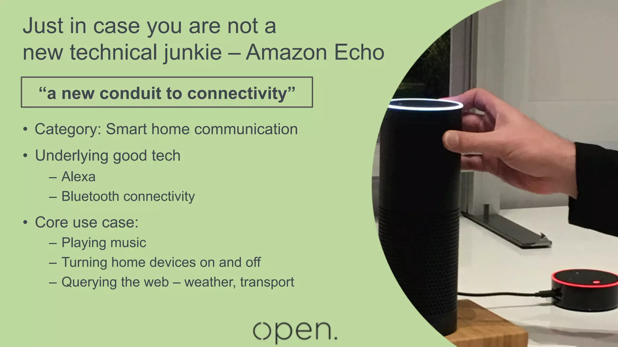 •  Category: Smart home communication
•  Underlying good tech
–  Alexa
–  Bluetooth connectivity
•  Core use case:
–  Playing music
–  Turning home devices on and off
–  Querying the web – weather, transport
“a new conduit to connectivity”
Just in case you are not a
new technical junkie – Amazon Echo
 