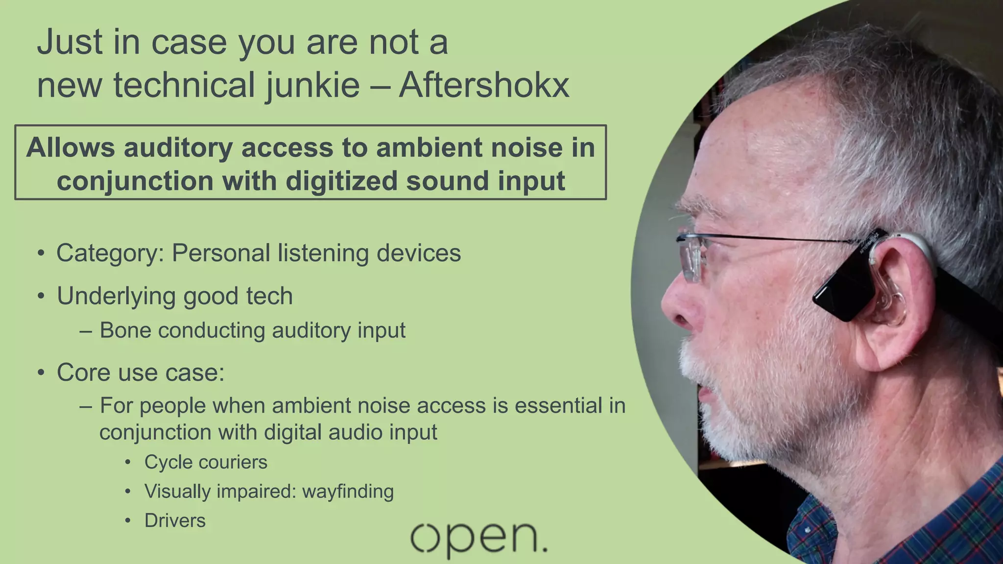Just in case you are not a
new technical junkie – Aftershokx
•  Category: Personal listening devices
•  Underlying good tech
–  Bone conducting auditory input
•  Core use case:
–  For people when ambient noise access is essential in
conjunction with digital audio input
•  Cycle couriers
•  Visually impaired: wayfinding
•  Drivers
Allows auditory access to ambient noise in
conjunction with digitized sound input
 