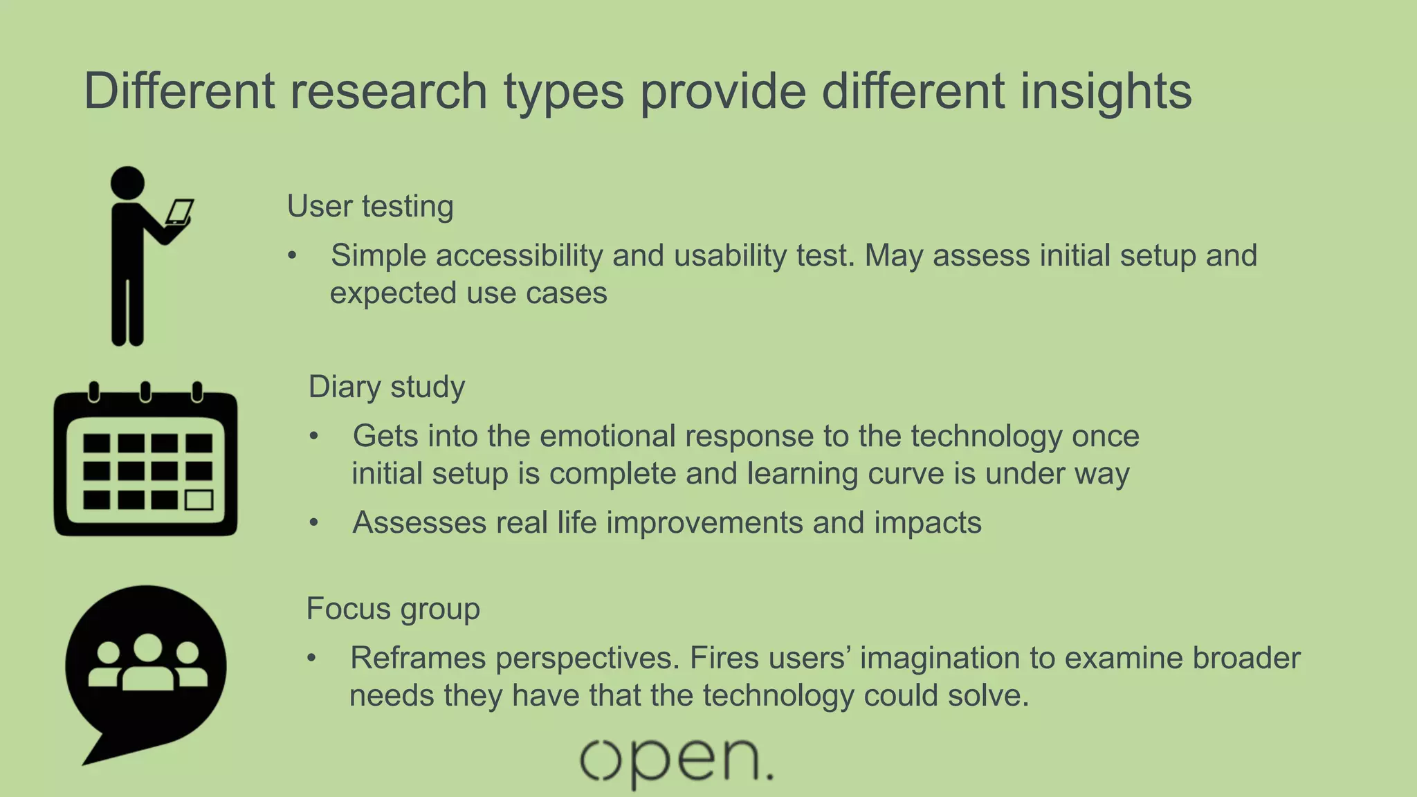 Different research types provide different insights
User testing
•  Simple accessibility and usability test. May assess initial setup and
expected use cases
Focus group
•  Reframes perspectives. Fires users’ imagination to examine broader
needs they have that the technology could solve.
Diary study
•  Gets into the emotional response to the technology once
initial setup is complete and learning curve is under way
•  Assesses real life improvements and impacts
 
