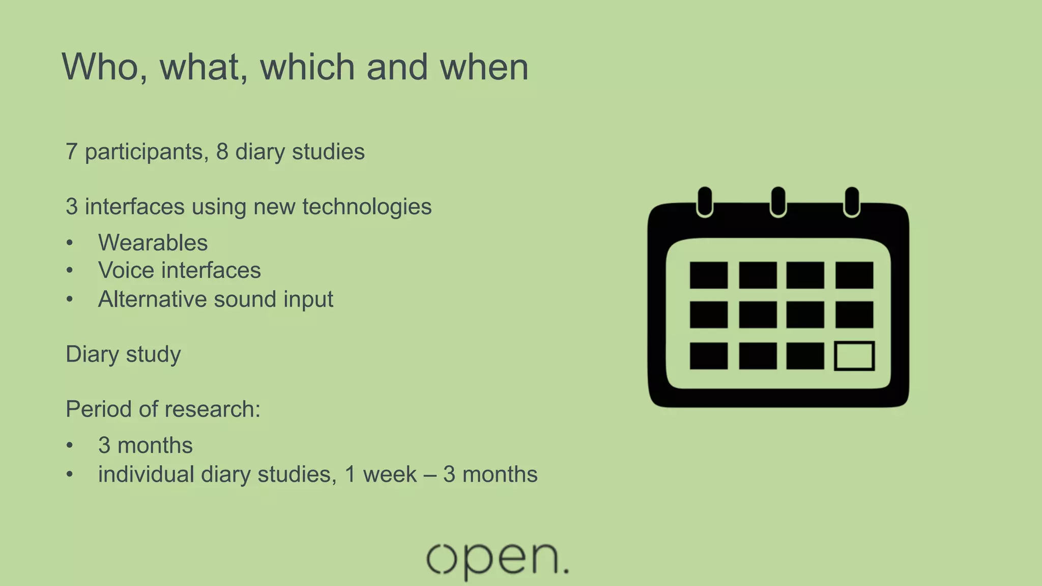 Who, what, which and when
7 participants, 8 diary studies
3 interfaces using new technologies
•  Wearables
•  Voice interfaces
•  Alternative sound input
Diary study
Period of research:
•  3 months
•  individual diary studies, 1 week – 3 months
 
