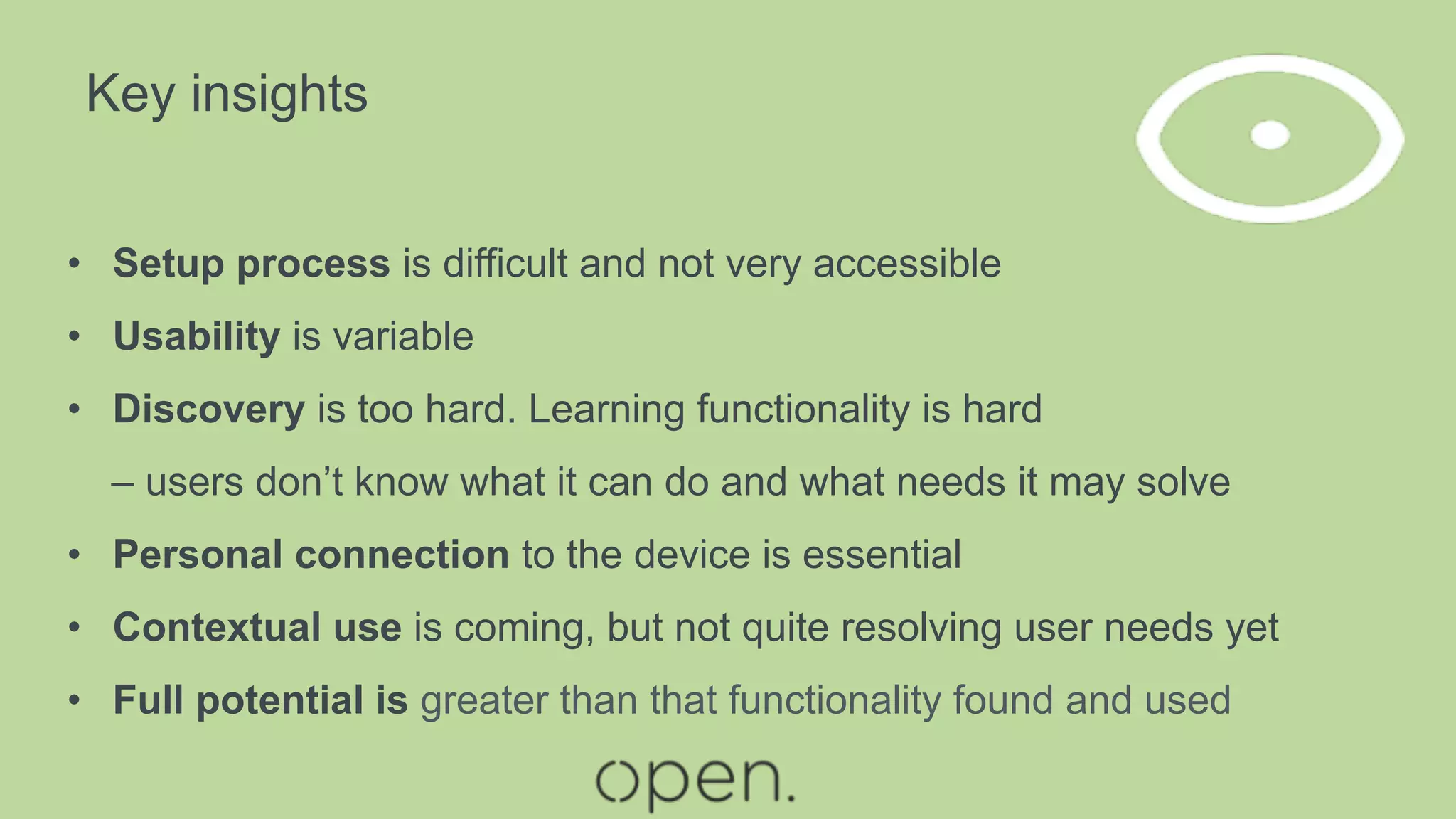 Key insights
•  Setup process is difficult and not very accessible
•  Usability is variable
•  Discovery is too hard. Learning functionality is hard
– users don’t know what it can do and what needs it may solve
•  Personal connection to the device is essential
•  Contextual use is coming, but not quite resolving user needs yet
•  Full potential is greater than that functionality found and used
 
