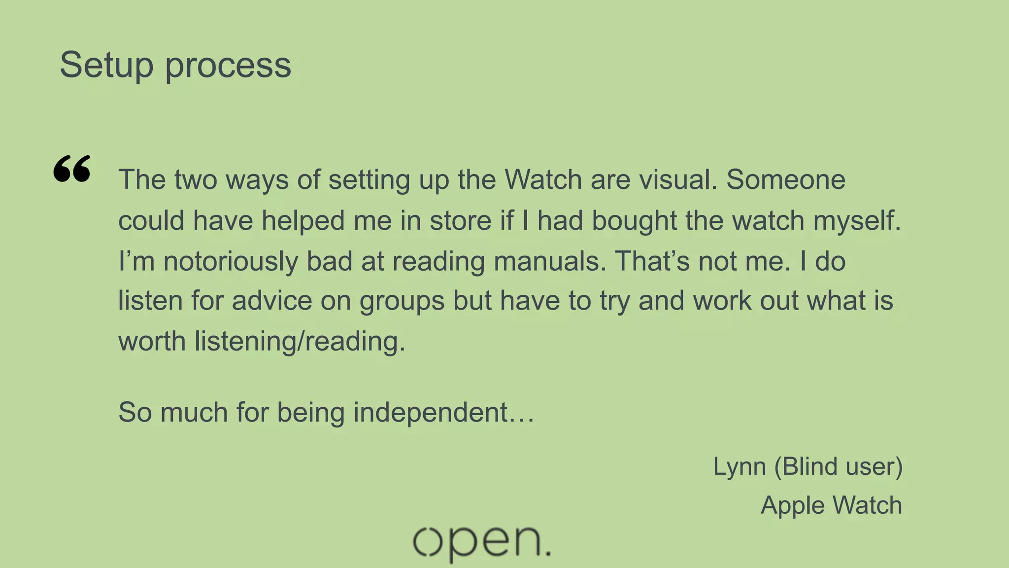Setup process
The two ways of setting up the Watch are visual. Someone
could have helped me in store if I had bought the watch myself.
I’m notoriously bad at reading manuals. That’s not me. I do
listen for advice on groups but have to try and work out what is
worth listening/reading.
So much for being independent…
Lynn (Blind user)
Apple Watch
“
 