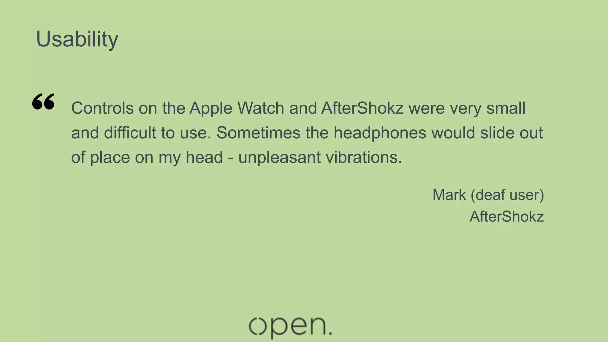 Usability
Controls on the Apple Watch and AfterShokz were very small
and difficult to use. Sometimes the headphones would slide out
of place on my head - unpleasant vibrations.
Mark (deaf user)
AfterShokz
“
 