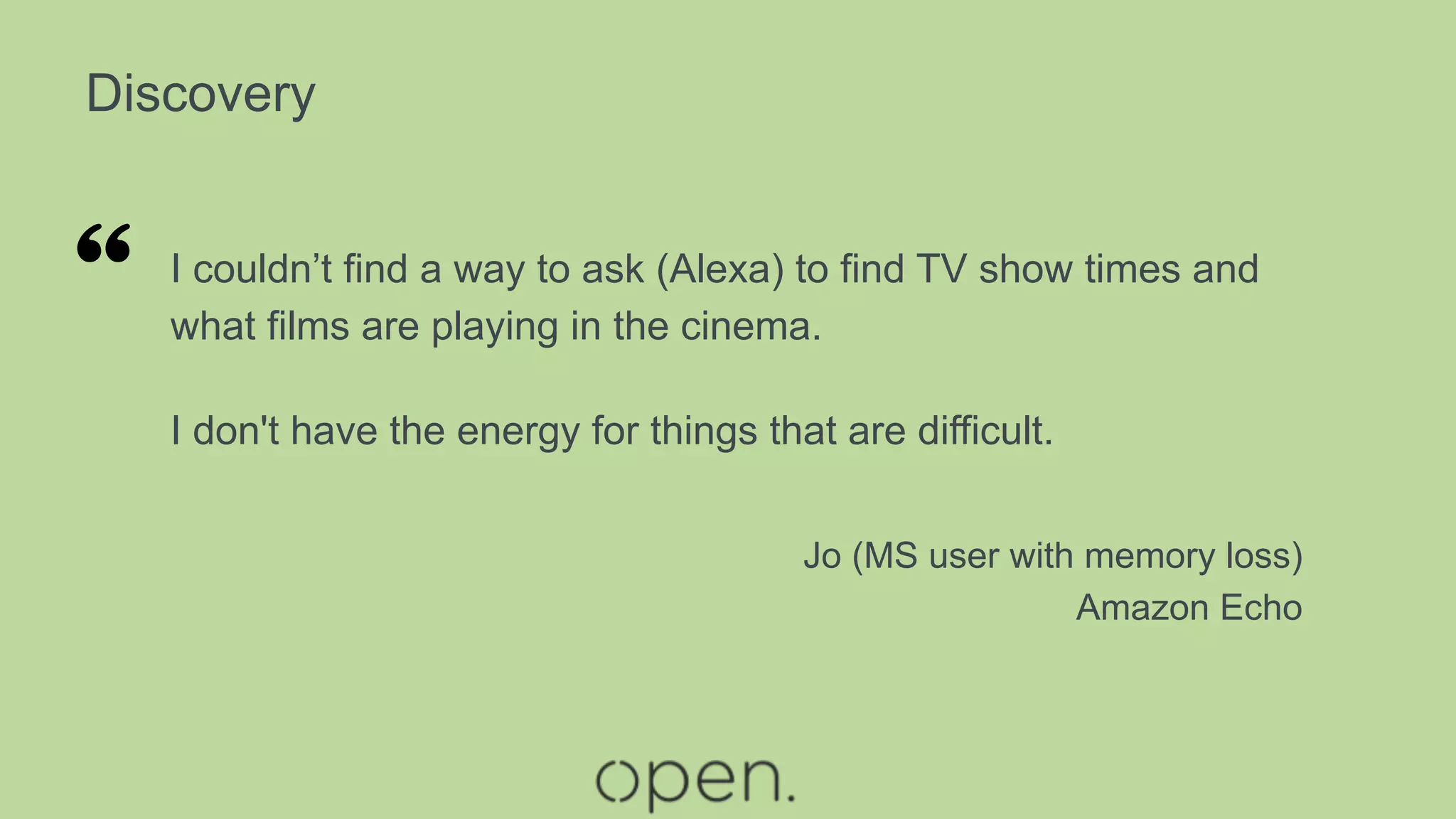 Discovery
I couldn’t find a way to ask (Alexa) to find TV show times and
what films are playing in the cinema.
I don't have the energy for things that are difficult.
Jo (MS user with memory loss)
Amazon Echo
“
 