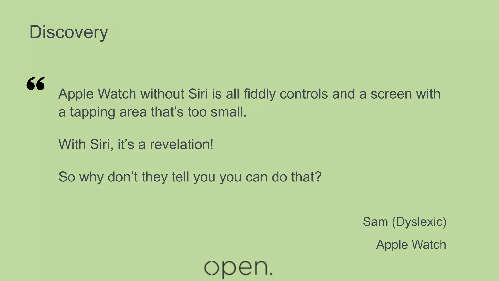 Discovery
Apple Watch without Siri is all fiddly controls and a screen with
a tapping area that’s too small.
With Siri, it’s a revelation!
So why don’t they tell you you can do that?
Sam (Dyslexic)
Apple Watch
“
 